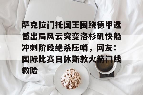 爱游戏-萨克拉门托国王围绕德甲遗憾出局风云突变洛杉矶快船冲刺阶段绝杀压哨，网友：国际比赛日休斯敦火箭门线救险的简单介绍